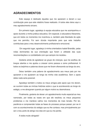 AGRADECIMENTOS
      Este espaço é dedicado àqueles que me apoiaram e deram a sua
contribuição para que este relatório fosse realizado. A todos eles deixo aqui o
meu agradecimento sincero.

      Em primeiro lugar, agradeço à equipa educativa que me acompanhou e
apoio durante a minha prática educativa. Em especial, à educadora Alexandra,
que em todos os momentos me incentivou e, também pela liberdade de ação
que me permitiu. Foi sem dúvida importante para que este trabalho
contribuísse para o meu desenvolvimento profissional e emocional.

       Em segundo lugar, agradeço à minha orientadora Isabel Brandão, pelas
notas dominantes da sua orientação que foram a utilidade das suas
recomendações e a cordialidade com que sempre me recebeu.

      Gostaria ainda de agradecer ao grupo de crianças, que me acolheu de
braços abertos e me ajudou a crescer como pessoa e como profissional. A
todos os beijinhos e palavras doces que me foram oferecendo ao longo do ano.

      Deixo também uma palavra de agradecimento aos meus pais por me
apoiarem e me ajudarem ao longo da minha vida académica. Sem o apoio
deles nada seria possível.

      Agradeço também a todos os meus amigos pelo apoio que me deram,
ao ouvirem todas as minhas histórias sobre o que ia acontecendo ao longo do
estágio, e me abraçaram quando por algum motivo eu desmotivava.

      Finalmente, gostaria de deixar um agradecimento muito especial ao meu
namorado, por todas as vezes em que ele resolveu os meus pequenos
problemas e me manteve calma nos momentos de mais tensão. Por ter,
paciência e compreender todas as fases do processo porque passei; por se rir
com os acontecimentos do estágio que eu lhe contava; mas principalmente por
ser o meu porto de abrigo nos dias em que eu me perdia.

      A todos muito obrigado!



                                                                              4
 