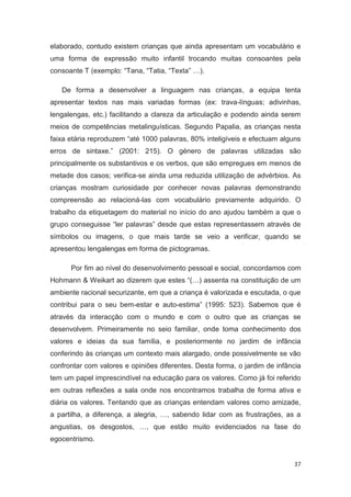 elaborado, contudo existem crianças que ainda apresentam um vocabulário e
uma forma de expressão muito infantil trocando muitas consoantes pela
consoante T (exemplo: “Tana, “Tatia, “Texta” …).

   De forma a desenvolver a linguagem nas crianças, a equipa tenta
apresentar textos nas mais variadas formas (ex: trava-línguas; adivinhas,
lengalengas, etc.) facilitando a clareza da articulação e podendo ainda serem
meios de competências metalinguísticas. Segundo Papalia, as crianças nesta
faixa etária reproduzem “até 1000 palavras, 80% inteligíveis e efectuam alguns
erros de sintaxe.” (2001: 215). O género de palavras utilizadas são
principalmente os substantivos e os verbos, que são empregues em menos de
metade dos casos; verifica-se ainda uma reduzida utilização de advérbios. As
crianças mostram curiosidade por conhecer novas palavras demonstrando
compreensão ao relacioná-las com vocabulário previamente adquirido. O
trabalho da etiquetagem do material no início do ano ajudou também a que o
grupo conseguisse “ler palavras” desde que estas representassem através de
símbolos ou imagens, o que mais tarde se veio a verificar, quando se
apresentou lengalengas em forma de pictogramas.

      Por fim ao nível do desenvolvimento pessoal e social, concordamos com
Hohmann & Weikart ao dizerem que estes “(…) assenta na constituição de um
ambiente racional securizante, em que a criança é valorizada e escutada, o que
contribui para o seu bem-estar e auto-estima” (1995: 523). Sabemos que é
através da interacção com o mundo e com o outro que as crianças se
desenvolvem. Primeiramente no seio familiar, onde toma conhecimento dos
valores e ideias da sua família, e posteriormente no jardim de infância
conferindo às crianças um contexto mais alargado, onde possivelmente se vão
confrontar com valores e opiniões diferentes. Desta forma, o jardim de infância
tem um papel imprescindível na educação para os valores. Como já foi referido
em outras reflexões a sala onde nos encontramos trabalha de forma ativa e
diária os valores. Tentando que as crianças entendam valores como amizade,
a partilha, a diferença, a alegria, …, sabendo lidar com as frustrações, as a
angustias, os desgostos, …, que estão muito evidenciados na fase do
egocentrismo.


                                                                            37
 