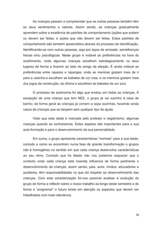 As crianças passam a compreender que as outras pessoas também têm
os seus sentimentos e valores. Assim sendo, as crianças gradualmente
aprendem sobre a existência de padrões de comportamento (ações que podem
ou devem ser feitas, e ações que não devem ser feitas. Estes padrões de
comportamento são também apreendidos através do processo de identificação.
Identificando-se com outras pessoas, seja por laços de amizade, semelhanças
físicas e/ou psicológicas. Neste grupo é notável as preferências na hora do
acolhimento, onde algumas crianças escolhem estrategicamente os seus
lugares de forma a ficarem ao lado do amigo de eleição. É ainda notável as
preferências entre rapazes e raparigas, onde as meninas gostam mais de ir
para a casinha e escolhem as babetes de cor rosa, e os meninos gostam mais
dos jogos de construção, da oficina e escolhem as babetes de cor azul.

      O processo de autonomia foi algo que evoluiu em todas as crianças. À
excepção de uma criança que tem NEE, o grupo já vai sozinho à casa de
banho; de forma geral as crianças já comem a sopa sozinhas, havendo ainda
casos de crianças que se despem sem qualquer tipo de ajuda.

      Visto que esta idade é marcada pelo protesto e negativismo, algumas
crianças quando as contrariamos. Estes aspetos são importantes para a sua
auto-formação e para o desenvolvimento da sua personalidade.

      Em suma, o grupo apresenta características “normais” para a sua idade,
contudo e como se encontram numa fase de grande transformação o grupos
não é homogéneo no sentido em que cada criança desenvolve características
ao seu ritmo. Contudo que foi falado não nos podemos esquecer que o
contexto onde cada criança está inserida influencia de forma pertinente o
desenvolvimento da crianças, assim sendo, pais, avós, irmãos, educadores e
auxiliares, têm responsabilidades no que diz respeito ao desenvolvimento das
crianças. Com esta caracterização foi-nos possível analisar a evolução do
grupo de forma a reflectir sobre o nosso trabalho ao longo deste semestre e de
forma a “programar” o futuro tendo em atenção os aspectos que devem ser
trabalhados com mais relevância.




                                                                            38
 