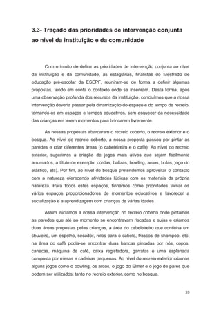 3.3- Traçado das prioridades de intervenção conjunta
ao nível da instituição e da comunidade



      Com o intuito de definir as prioridades de intervenção conjunta ao nível
da instituição e da comunidade, as estagiárias, finalistas do Mestrado de
educação pré-escolar da ESEPF, reuniram-se de forma a definir algumas
propostas, tendo em conta o contexto onde se inseriram. Desta forma, após
uma observação profunda dos recursos da instituição, concluímos que a nossa
intervenção deveria passar pela dinamização do espaço e do tempo de recreio,
tornando-os em espaços e tempos educativos, sem esquecer da necessidade
das crianças em terem momentos para brincarem livremente.

      As nossas propostas abarcaram o recreio coberto, o recreio exterior e o
bosque. Ao nível do recreio coberto, a nossa proposta passou por pintar as
paredes e criar diferentes áreas (o cabeleireiro e o café). Ao nível do recreio
exterior, sugerimos a criação de jogos mais ativos que sejam facilmente
arrumados, a título de exemplo: cordas, balizas, bowling, arcos, bolas, jogo do
elástico, etc). Por fim, ao nível do bosque pretendemos aproveitar o contacto
com a natureza oferecendo atividades lúdicas com os materiais da própria
natureza. Para todos estes espaços, tínhamos como prioridades tornar os
vários espaços proporcionadores de momentos educativos e favorecer a
socialização e a aprendizagem com crianças de várias idades.

      Assim iniciamos a nossa intervenção no recreio coberto onde pintamos
as paredes que até ao momento se encontravam riscadas e sujas e criamos
duas áreas propostas pelas crianças, a área do cabeleireiro que continha um
chuveiro, um espelho, secador, rolos para o cabelo, frascos de shampoo, etc;
na área do café podia-se encontrar duas bancas pintadas por nós, copos,
canecas, máquina de café, caixa registadora, garrafas e uma esplanada
composta por mesas e cadeiras pequenas. Ao nível do recreio exterior criamos
alguns jogos como o bowling, os arcos, o jogo do Elmer e o jogo de pares que
podem ser utilizados, tanto no recreio exterior, como no bosque.



                                                                             39
 