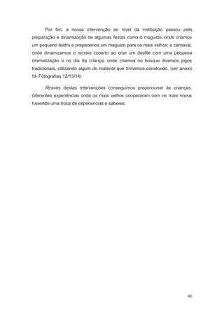 Por fim, a nossa intervenção ao nível da instituição passou pela
preparação e dinamização de algumas festas como o magusto, onde criamos
um pequeno teatro e preparamos um magusto para os mais velhos; o carnaval,
onde dinamizamos o recreio coberto ao criar um desfile com uma pequena
dramatização e no dia da criança, onde criamos no bosque diversos jogos
tradicionais, utilizando algum do material que tínhamos construído. (ver anexo
III- Fotografias 12/13/14)

       Através destas intervenções conseguimos proporcionar às crianças,
diferentes experiências onde os mais velhos cooperaram com os mais novos
havendo uma troca de experiencias e saberes.




                                                                           40
 