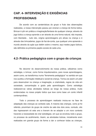 CAP. 4- INTERVENÇÃO E EXIGÊNCIAS
PROFISSIONAIS

      De acordo com as caraterísticas do grupo e fruto das observações
realizadas, a nossa intervenção passou por ensinar a criança de forma lúdica.
Brincar é pôr em prática a imaginação/fantasia de qualquer criança; através do
jogo lúdico a criança aprende a ser através de uma forma natural, não imposta,
com liberdade… tudo isto, origina aprendizagens pro ativas na criança e é
através das brincadeiras, jogos de faz-de-conta, que qualquer uma apreende o
mundo através da ação que detém sobre o mesmo; aqui nestes jogos lúdicos,
são definidos os primeiros papéis sociais de cada uma.




4.2- Prática pedagógica com o grupo de crianças


      No decorrer do desenvolvimento da nossa prática, utilizámos como
estratégia, o brincar, como forma impulsionadora, para novas aprendizagens,
assim como, se transformou numa “ferramenta pedagógica” no sentido em que
nos auxiliou a formação inteletual e social da criança. Tornou-se assim um pilar
para desenvolver na criança a imaginação, a criatividade, regras da vida em
sociedade, concentração e gosto pela aprendizagem. Como estratégia
realizaram-se várias atividades lúdicas ao longo da nossa prática, muito
evidenciadas no nosso projeto lúdico que teve como base um conto infantil
contemporâneo.

      Todo o processo de aprendizagem realizado iniciou-se na fase de
adaptação das crianças ao contexto sala. A maioria das crianças, como já foi
referido, provinham do grupo de creche da sala dos dois anos, contudo, oito
das ingressaram só este ano e tiveram de se adaptar a um novo contexto
havendo a necessidade de criar estratégias. em que se envolveu todo o grupo,
no processo de acolhimento. Assim, as atividades lúdicas, inicialmente eram
realizadas em grande grupo de forma a dar a conhecer todas as crianças,


                                                                             41
 