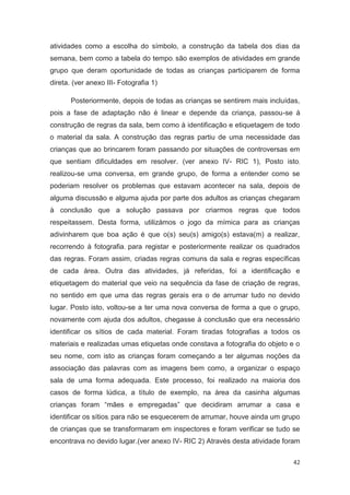 atividades como a escolha do símbolo, a construção da tabela dos dias da
semana, bem como a tabela do tempo, são exemplos de atividades em grande
grupo que deram oportunidade de todas as crianças participarem de forma
direta. (ver anexo III- Fotografia 1)

       Posteriormente, depois de todas as crianças se sentirem mais incluídas,
pois a fase de adaptação não é linear e depende da criança, passou-se à
construção de regras da sala, bem como à identificação e etiquetagem de todo
o material da sala. A construção das regras partiu de uma necessidade das
crianças que ao brincarem foram passando por situações de controversas em
que sentiam dificuldades em resolver. (ver anexo IV- RIC 1), Posto isto,
realizou-se uma conversa, em grande grupo, de forma a entender como se
poderiam resolver os problemas que estavam acontecer na sala, depois de
alguma discussão e alguma ajuda por parte dos adultos as crianças chegaram
à conclusão que a solução passava por criarmos regras que todos
respeitassem. Desta forma, utilizámos o jogo da mímica para as crianças
adivinharem que boa ação é que o(s) seu(s) amigo(s) estava(m) a realizar,
recorrendo à fotografia, para registar e posteriormente realizar os quadrados
das regras. Foram assim, criadas regras comuns da sala e regras específicas
de cada área. Outra das atividades, já referidas, foi a identificação e
etiquetagem do material que veio na sequência da fase de criação de regras,
no sentido em que uma das regras gerais era o de arrumar tudo no devido
lugar. Posto isto, voltou-se a ter uma nova conversa de forma a que o grupo,
novamente com ajuda dos adultos, chegasse à conclusão que era necessário
identificar os sítios de cada material. Foram tiradas fotografias a todos os
materiais e realizadas umas etiquetas onde constava a fotografia do objeto e o
seu nome, com isto as crianças foram começando a ter algumas noções da
associação das palavras com as imagens bem como, a organizar o espaço
sala de uma forma adequada. Este processo, foi realizado na maioria dos
casos de forma lúdica, a título de exemplo, na área da casinha algumas
crianças foram “mães e empregadas” que decidiram arrumar a casa e
identificar os sítios, para não se esquecerem de arrumar, houve ainda um grupo
de crianças que se transformaram em inspectores e foram verificar se tudo se
encontrava no devido lugar.(ver anexo IV- RIC 2) Através desta atividade foram

                                                                            42
 
