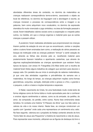 abordadas diferentes áreas do conteúdo, no domínio da matemática as
crianças realizaram correspondência termo-a-termo, associando o objeto ao
local de referência; no domínio da linguagem oral e abordagem à escrita, as
crianças iniciaram o processo de correspondência entre a imagem e as
palavras, bem como adquiriram novo vocabulário; no domínio da expressão
dramática foi muito vivenciado o jogo simbólico; na área de formação pessoal e
social, foram trabalhados valores sociais como a cooperação e o respeito pelos
outros, na medida, em que a criança organiza o material para que as outras
crianças o possam utilizar.

      À posteriori, foram realizadas atividades que proporcionaram às crianças
tirarem partido da estação do ano em que se encontravam, contos e canções
sobre o outono foram ensinadas bem como, a realização de vários passeios ao
bosque da instituição onde as crianças poderam “brincar” e sentir estação do
ano, atirando as folhas das árvores pelo ar, recolhendo material para
posteriormente fazerem trabalhos e apanhando castanhas, que através de
algumas explicações/atividades as crianças aprenderam que existiam frutos
típicos da época. (ver anexo III- Fotografias 2/3) Mais tarde com a recolha de
material foram feitos alguns trabalhos de colagem que serviram para decorar o
espaço sala. Em paralelo deu-se início à construção de saberes matemáticos,
já que uma das atividades sugeridas e pré-definidas da semana era a
matemática. Ao longo do tempo, as crianças adquiriram noções como formas
geométricas, conjuntos, seriação, distinção entre o grosso e o fino, o grande e
o pequeno, o alto e o baixo e noções temporais e espaciais.

      O Natal, nascimento de Cristo, foi uma festividade muito vivida tanto de
forma religiosa como de forma lúdica e muito aproveitada para dar a conhecer
e ensinar alguns sentimentos e valores, como os da amizade, da partilha, do
amor, da compaixão, do perdão, entre outros. Numa fase embrionária desta
temática, foi contada uma história “O Pássaro da Alma” que nos fala sobre os
valores da vida e do nosso interior. Nesta fase, as crianças construíram um
quadro com “gavetas” onde cada uma representava um sentimento e/ou valor.
Na fase seguinte, valorizou-se o propósito do festejo contando através do livro
“Como falar de Jesus aos Pequenino” a história do nascimento e vida de Jesus.
Para representar esse momento, utilizaram-se as figuras de destaque do livro e

                                                                            43
 