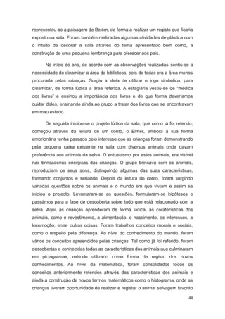 representou-se a paisagem de Belém, de forma a realizar um registo que ficaria
exposto na sala. Foram também realizadas algumas atividades de plástica com
o intuito de decorar a sala através do tema apresentado bem como, a
construção de uma pequena lembrança para oferecer aos pais.

      No início do ano, de acordo com as observações realizadas , sentiu-se a
necessidade de dinamizar a área da biblioteca, pois de todas era a área menos
procurada pelas crianças. Surgiu a ideia de utilizar o jogo simbólico, para
dinamizar, de forma lúdica a área referida. A estagiária vestiu-se de “médica
dos livros” e ensinou a importância dos livros e de que forma deveríamos
cuidar deles, ensinando ainda ao grupo a tratar dos livros que se encontravam
em mau estado.

      De seguida iniciou-se o projeto lúdico da sala, que como já foi referido,
começou através da leitura de um conto, o Elmer, embora a sua forma
embrionária tenha passado pelo interesse que as crianças foram demonstrando
pela pequena caixa existente na sala com diversos animais onde davam
preferência aos animais da selva. O entusiasmo por estes animais, era visível
nas brincadeiras enérgicas das crianças. O grupo brincava com os animais,
reproduziam os seus sons, distinguindo algumas das suas características,
formando conjuntos e seriando. Depois da leitura do conto, foram surgindo
variadas questões sobre os animais e o mundo em que viviam e assim se
iniciou o projecto. Levantaram-se as questões, formularam-se hipóteses e
passámos para a fase de descoberta sobre tudo que está relacionado com a
selva. Aqui, as crianças aprenderam de forma lúdica, as caraterísticas dos
animais, como o revestimento, a alimentação, o nascimento, os interesses, a
locomoção, entre outras coisas. Foram trabalhos conceitos morais e sociais,
como o respeito pela diferença. Ao nível do conhecimento do mundo, foram
vários os conceitos apreendidos pelas crianças. Tal como já foi referido, foram
descobertas e conhecidas todas as características dos animais que culminaram
em pictogramas, método utilizado como forma de registo dos novos
conhecimentos. Ao nível da matemática, foram consolidados todos os
conceitos anteriormente referidos através das características dos animais e
ainda a construção de novos termos matemáticos como o histograma, onde as
crianças tiveram oportunidade de realizar e registar o animal selvagem favorito

                                                                             44
 