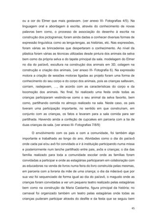 ou a cor do Elmer que mais gostavam. (ver anexo III- Fotografias 4/5). Na
linguagem oral e abordagem à escrita, através do conhecimento de novas
palavras bem como, o processo de associação do desenho à escrita na
construção dos pictogramas; foram ainda dadas a conhecer diversas formas de
expressão linguística, como as lenga-lengas, as histórias, etc. Nas expressões,
foram várias as brincadeiras que despertaram o conhecimento. Ao nível da
plástica foram várias as técnicas utilizadas desde pintura dos animais da selva
bem como da própria selva e do tapete principal da sala. modelagem do Elmer
no dia do pai/avô, escultura na construção dos animais em 3D, colagem na
construção e criação dos animais, (ver anexo III- Fotografia 6). Na expressão
motora a criação de sessões motoras ligadas ao projeto foram uma forma de
conhecimento do seu corpo e do corpo dos animais, pois as crianças saltavam,
corriam, rastejavam, …, de acordo com as características do corpo e da
locomoção dos animais. No final, foi realizado uma festa onde todas as
crianças participaram vestindo-se como o seu animal da selva favorito, bem
como, partilhando comida no almoço realizado na sala. Neste caso, os pais
tiveram uma participação importante, no sentido em que construíram, em
conjunto com as crianças, os fatos e levaram para a sala comida para ser
partilhada. Havendo ainda a confeção de cupcakes em parceria com a tia de
duas crianças da sala. (ver anexo III- Fotografias 7/8/9)

      O envolvimento com os pais e com a comunidade, foi também algo
importante e trabalhado ao longo do ano. Atividades como o dia do pai/avô
onde cada pai e/ou avô foi convidado a ir à instituição participando numa missa
e posteriormente num lanche partilhado entre pais, avôs e crianças; o dia das
família, realizado para toda a comunidade escolar onde as famílias foram
convidadas a participar e onde as estagiárias participaram em colaboração com
as educadoras na venda de livros numa feira do livro construída pelas mesmas,
em parceria com a livraria da mãe de uma criança; o dia da mãe/avó que por
sua vez foi sequenciado de forma igual ao dia do pai/avô, o magusto onde as
crianças foram convidadas a ver um pequeno teatro realizado pelas estagiárias
bem como na construção da Maria Castanha, figura principal da história; no
carnaval foi organizado também um teatro pelas estagiárias onde todas as
crianças puderam participar através do desfile e da festa que se seguiu bem

                                                                             45
 