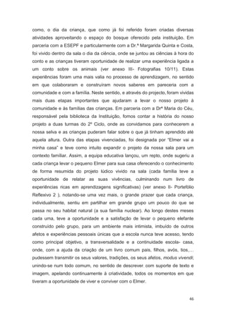 como, o dia da criança, que como já foi referido foram criadas diversas
atividades aproveitando o espaço do bosque oferecido pela instituição. Em
parceria com a ESEPF e particularmente com a Dr.ª Margarida Quinta e Costa,
foi vivido dentro da sala o dia da ciência, onde se juntou as ciências à hora do
conto e as crianças tiveram oportunidade de realizar uma experiência ligada a
um conto sobre os animais (ver anexo III- Fotografias 10/11). Estas
experiências foram uma mais valia no processo de aprendizagem, no sentido
em que colaboraram e construíram novos saberes em pareceria com a
comunidade e com a família. Neste sentido, e através do projecto, foram vividas
mais duas etapas importantes que ajudaram a levar o nosso projeto à
comunidade e às famílias das crianças. Em parceria com a Drª Maria do Céu,
responsável pela biblioteca da Instituição, fomos contar a história do nosso
projeto a duas turmas do 2º Ciclo, onde as convidamos para conhecerem a
nossa selva e as crianças puderam falar sobre o que já tinham aprendido até
aquela altura. Outra das etapas vivenciadas, foi designada por “Elmer vai a
minha casa” e teve como intuito expandir o projeto da nossa sala para um
contexto famíliar. Assim, a equipa educativa lançou, um repto, onde sugeriu a
cada criança levar o pequeno Elmer para sua casa oferecendo o conhecimento
de forma resumida do projeto lúdico vivido na sala (cada família teve a
oportunidade de relatar as suas vivências, culminando num livro de
experiências ricas em aprendizagens significativas) (ver anexo II- Portefólio
Reflexivo 2 ), notando-se uma vez mais, o grande prazer que cada criança,
individualmente, sentiu em partilhar em grande grupo um pouco do que se
passa no seu habitat natural (a sua família nuclear). Ao longo destes meses
cada uma, teve a oportunidade e a satisfação de levar o pequeno elefante
construído pelo grupo, para um ambiente mais intimista, imbuído de outros
afetos e experiências pessoais únicas que a escola nunca teve acesso, tendo
como principal objetivo, a transversalidade e a continuidade escola- casa,
onde, com a ajuda da criação de um livro comum pais, filhos, avós, tios,…
pudessem transmitir os seus valores, tradições, os seus afetos, modus vivendi;
unindo-se num todo comum, no sentido de descrever, com suporte de texto e
imagem, apelando continuamente à criatividade, todos os momentos em que
tiveram a oportunidade de viver e conviver com o Elmer.


                                                                             46
 