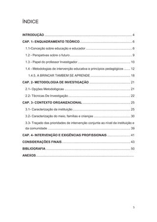 ÍNDICE

INTRODUÇÃO ................................................................................................... 4

CAP. 1- ENQUADRAMENTO TEÓRICO ........................................................... 6

   1.1-Conceção sobre educação e educador .................................................... 6

   1.2 - Perspetivas sobre o futuro ...................................................................... 9

   1.3 - Papel do professor Investigador ........................................................... 10

   1.4 - Metodologias de intervenção educativa e princípios pedagógicos ....... 12

      1.4.5. A BRINCAR TAMBEM SE APRENDE ............................................. 18

CAP. 2- METODOLOGIA DE INVESTIGAÇÃO .............................................. 21

   2.1- Opções Metodológicas .......................................................................... 21

   2.2- Técnicas De Investigação ...................................................................... 22

CAP. 3- CONTEXTO ORGANIZACIONAL ...................................................... 25

   3.1- Caracterização da instituição ................................................................. 25

   3.2- Caracterização do meio, famílias e crianças ......................................... 30

   3.3- Traçado das prioridades de intervenção conjunta ao nível da instituição e
   da comunidade ............................................................................................. 39

CAP. 4- INTERVENÇÃO E EXIGÊNCIAS PROFISSIONAIS .......................... 41

CONSIDERAÇÕES FINAIS ............................................................................. 43

BIBLIOGRAFIA ............................................................................................... 50

ANEXOS ..............................................................................................................




                                                                                                                    5
 