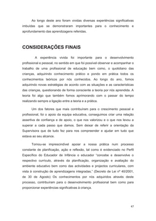 Ao longo deste ano foram vividas diversas experiências significativas
imbuídas que se demonstraram importantes para o conhecimento e
aprofundamento das aprendizagens referidas.




CONSIDERAÇÕES FINAIS

         A   experiência   vivida   foi   importante   para   o   desenvolvimento
profissional e pessoal, no sentido em que foi possível observar e acompanhar o
trabalho de uma profissional de educação bem como, o quotidiano das
crianças, adquirindo conhecimento prático e pondo em prática todos os
conhecimentos teóricos por nós conhecidos. Ao longo do ano, fomos
adquirindo novas estratégias de acordo com as situações e as características
das crianças, questionando de forma consciente a teoria por nós aprendida. A
teoria foi algo que também fomos aprimorando com o passar do tempo
realizando sempre a ligação entre a teoria e a prática.

      Um dos fatores que mais contribuíram para o crescimento pessoal e
profissional, foi o apoio da equipa educativa, conseguimos criar uma relação
assertiva de confiança e de apoio, o que nos valorizou e o que nos levou a
superar a cada passo que damos. Sem deixar de referir a orientação da
Supervisora que de tudo fez para nos compreender e ajudar em tudo que
estava ao seu alcance.

      Tornou-se imprescindível apoiar a nossa prática num processo
constante de planificação, ação e reflexão, tal como é evidenciado no Perfil
Específico do Educador de Infância o educador “concebe e desenvolve o
respectivo currículo, através da planificação, organização e avaliação do
ambiente educativo bem como das actividades e projectos curriculares, com
vista à construção de aprendizagens integradas.” (Decreto de Lei nº 40/2001,
de 30 de Agosto) Os conhecimentos por nós adquiridos através deste
processo, contribuíram para o desenvolvimento profissional bem como para
proporcionar experiências significativas à criança.




                                                                               47
 