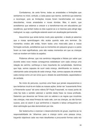Combatemos, de certa forma, todas as ansiedades e limitações que
sentíamos no início, contudo, a cada passo que damos, sentimos que estamos
a recomeçar, pois as limitações iniciais foram transformadas em novas
descobertas, novas ansiedades e novas dúvidas. Mas, é assim, que
acreditamos que estamos a crescer e a transformar-nos em educadoras por
excelência, que tentam todos os dias superar-se a si mesmas para atingir algo
inatingível, ou seja, a perfeição estando assim em atualização permanente.

      Assumimos que ainda temos muito para aprender, e desde já sabemos
que a nossa aprendizagem não acaba quando este ano terminar. Os
momentos vividos até então, foram todos uma mais-valia para a nossa
formação contudo, acreditamos que os momentos em pequeno grupo e a pares
foram os mais significativos, pois são nestes momentos em que as crianças
mais se revelam em todos os aspetos.

      Podemos afirmar, que nos sentimos integradas e felizes por saber que
durante estes nove meses conseguimos estabelecer com cada criança uma
relação de carinho, confiança e mais importante de cumplicidade. Sentimos
que hoje, somos capazes de ouvir cada criança, identificando os receios, e
valorizando cada conquista de cada criança. Hoje, somos capazes de entender
cada criança como um ser único que é, dotado de autenticidade, capacidades e
de verdade.

      No início do percurso, ouvimos uma frase que jamais esqueceremos e
que tentamos incuti-la em todas as nossas ações, tentar ser “suavemente firme
e firmemente suave” tal como referia Stª Paula Frassinetti, no nosso ponto de
vista faz todo o sentido valorizar o sentido desta frase na nossa profissão.
Sabemos que devemos ser firmes com os valores e as regras que incutimos
nas crianças, mas essa firmeza de nada vale, com as crianças, se não formos
suaves, pois só assim é que sentiremos o respeito e talvez arrisquemos em
dizer admiração que elas demonstram por nós.

      Ser testemunha e vivenciar o desenvolvimento do grupo, exprime-se na
responsabilidade de “olharmos para a criança como uma pessoa única,
traçando objectivos cada vez mais desafiantes e procurando formas cada vez


                                                                             48
 