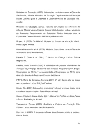 Ministério da Educação. (1997). Orientações curriculares para a Educação
Pré-Escolar, Lisboa: Ministério da Educação Departamento da Educação
Básica Gabinete para a Expansão e Desenvolvimento da Educação Pré-
escolar.

Ministério da Educação. (2012). Trabalho por projecto na educação de
infância: Mapear Aprendizagens, Integrar Metodologias, Lisboa: Ministério
da Educação Departamento da Educação Básica Gabinete para a
Expansão e Desenvolvimento da Educação Pré-escolar..

Moyles, J. (2002). Só Brincar? O papel do brincar na educação infantil.
Porto Alegre: Artmed.

Oliveira-Formosinho et al. (2007). Modelos Curriculares para a Educação
de Infância, Porto: Porto Editora.

Papalia E. Diane et al. (2001). O Mundo da Criança. Lisboa: Editora
Mcgraw-Hill.

Parente, Maria Cristina (2004) A construção de práticas alternativas de
avaliação na pedagogia da infância: sete jornadas de aprendizagem. Braga:
Universidade do Minho. Tese apresentada à Universidade do Minho para
obtenção do grau de Doutor em Estudos da Criança

PINTO, Maria da Conceição Ferreira (2007) (2ª ed.) Como falar de Jesus
aos pequeninos. Lisboa: Edições Paulinas

Schön, DA. (2000). Educando o profissional reflexivo: um novo design para
o ensino e a aprendizagem. Porto Alegre: Artmed.

Shores, Elizabeth, Grace, Cathy (2001). Manual do Portfólio um Guia Passo
a Passo. Porto Alegre: Artmed.

Vasconcelos, Teresa. (1998). Qualidade e Projecto na Educação Pré-
Escolar, Lisboa: Ministério da Educação/DEB.

Zeichner, K. (1993). A formação reflexiva de professores: Ideias e práticas.
Lisboa: Educa.



                                                                         51
 