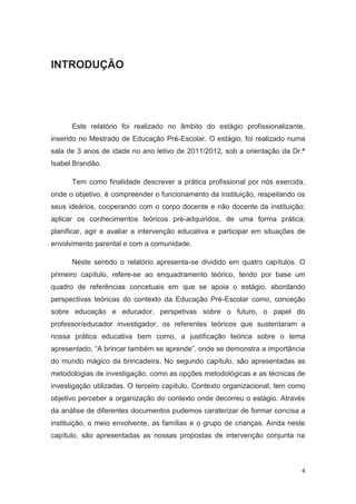 INTRODUÇÃO




      Este relatório foi realizado no âmbito do estágio profissionalizante,
inserido no Mestrado de Educação Pré-Escolar. O estágio, foi realizado numa
sala de 3 anos de idade no ano letivo de 2011/2012, sob a orientação da Dr.ª
Isabel Brandão.

      Tem como finalidade descrever a prática profissional por nós exercida,
onde o objetivo, é compreender o funcionamento da instituição, respeitando os
seus ideários, cooperando com o corpo docente e não docente da instituição;
aplicar os conhecimentos teóricos pré-adquiridos, de uma forma prática;
planificar, agir e avaliar a intervenção educativa e participar em situações de
envolvimento parental e com a comunidade.

      Neste sentido o relatório apresenta-se dividido em quatro capítulos. O
primeiro capítulo, refere-se ao enquadramento teórico, tendo por base um
quadro de referências concetuais em que se apoia o estágio, abordando
perspectivas teóricas do contexto da Educação Pré-Escolar como, conceção
sobre educação e educador, perspetivas sobre o futuro, o papel do
professor/educador investigador, os referentes teóricos que sustentaram a
nossa prática educativa bem como, a justificação teórica sobre o tema
apresentado, “A brincar também se aprende”, onde se demonstra a importância
do mundo mágico da brincadeira. No segundo capítulo, são apresentadas as
metodologias de investigação, como as opções metodológicas e as técnicas de
investigação utilizadas. O terceiro capítulo, Contexto organizacional, tem como
objetivo perceber a organização do contexto onde decorreu o estágio. Através
da análise de diferentes documentos pudemos caraterizar de formar concisa a
instituição, o meio envolvente, as famílias e o grupo de crianças. Ainda neste
capítulo, são apresentadas as nossas propostas de intervenção conjunta na



                                                                             4
 