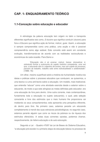 CAP. 1- ENQUADRAMENTO TEÓRICO


1.1-Conceção sobre educação e educador



      A etimologia da palavra educação tem origem no latim e transporta
diferentes significados tais como, E-ducere que significa conduzir (ducere) para
fora e Educare que significa ação de formar, instruir, guiar. Assim, a educação
é sempre compreendida como uma prática, uma acção e não é possível
compreendê-la como algo estável. Este conceito está assim em constante
evolução, transformando-se de acordo com as realidades socioculturais e
económicas de cada ocasião. Para Demo a

                 “Educação não é só ensinar, instruir, treinar, domesticar, é,
          sobretudo formar a autonomia do sujeito histórico competente, uma vez
          que, o educando não é o objectivo de ensino, mas sim sujeito do processo,
          parceiro de trabalho, trabalho este entre individualidade e solidariedade”.
          (1996: 16)
      Um olhar, mesmo superficial sobre a história da humanidade mostra-nos
ideias e práticas sobre o processo educativo que conduzem, se quisermos, a
uma teoria e a uma anti-teoria sobre a educação. Um modelo, mais tradicional,
que entendia “educar” como uma atividade exercida desde o exterior sobre o
educando, de modo a que este atingisse as metas definidas pelo educador, era
uma educação de fora para dentro. Uma outra corrente, mais contemporânea,
fundamenta toda a educação no sujeito (educando), o qual, pela seleção
consciente e livre dos estímulos que o meio humano lhe proporciona vai
moldando os seus comportamentos; esta apresenta uma perspetiva diferente,
de dentro para fora. No primeiro caso, estamos perante um educando
completamente à mercê das suas estruturas psicobiológicas; no segundo caso,
estamos perante alguém que corre os riscos da pobreza ou da riqueza dos
estímulos oferecidos. A estas duas correntes opostas, podemos chamar,
respectivamente, de hétero-educação e de auto-educação.

      Segundo a Lei - Quadro nº5/97 da Lei de Bases do Sistema Educativo,
“a educação pré-escolar é a primeira etapa da educação básica no processo de
                                                                                   6
 