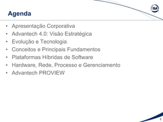 Agenda
• Apresentação Corporativa
• Advantech 4.0: Visão Estratégica
• Evolução e Tecnologia
• Conceitos e Principais Fundamentos
• Plataformas Híbridas de Software
• Hardware, Rede, Processo e Gerenciamento
• Advantech PROVIEW
2
 
