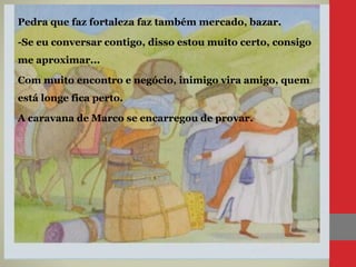 Pedra que faz fortaleza faz também mercado, bazar.
-Se eu conversar contigo, disso estou muito certo, consigo
me aproximar...
Com muito encontro e negócio, inimigo vira amigo, quem
está longe fica perto.
A caravana de Marco se encarregou de provar.
 