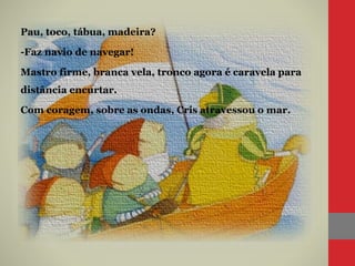 Pau, toco, tábua, madeira?
-Faz navio de navegar!
Mastro firme, branca vela, tronco agora é caravela para
distância encurtar.
Com coragem, sobre as ondas, Cris atravessou o mar.
 