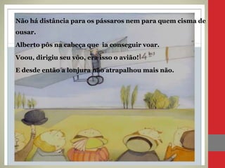 Não há distância para os pássaros nem para quem cisma de
ousar.
Alberto pôs na cabeça que ia conseguir voar.
Voou, dirigiu seu vôo, era isso o avião!
E desde então a lonjura não atrapalhou mais não.
 