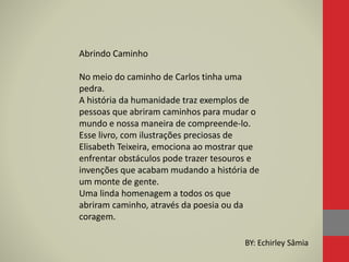 Abrindo Caminho
No meio do caminho de Carlos tinha uma
pedra.
A história da humanidade traz exemplos de
pessoas que abriram caminhos para mudar o
mundo e nossa maneira de compreende-lo.
Esse livro, com ilustrações preciosas de
Elisabeth Teixeira, emociona ao mostrar que
enfrentar obstáculos pode trazer tesouros e
invenções que acabam mudando a história de
um monte de gente.
Uma linda homenagem a todos os que
abriram caminho, através da poesia ou da
coragem.
BY: Echirley Sâmia
 