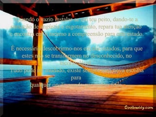 Quando o vazio instalar-se em teu peito, dando-te a sensação de angústia e esgotamento, repara tua atenção  e encontra em ti mesmo a compreensão para este estado.  É necessário descobrirmo-nos em tais estados, para que estes não se transformem no desconhecido, no incontrolável.  Tudo pode ser mudado, existe sempre uma nova escolha para  qualquer opção errada que tenhas feito. 