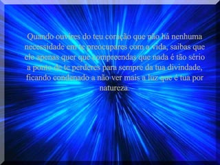 Quando ouvires do teu coração que não há nenhuma necessidade em te preocupares com a vida, saibas que ele apenas quer que compreendas que nada é tão sério a ponto de te perderes para sempre da tua divindade, ficando condenado a não ver mais a luz que é tua por natureza. 