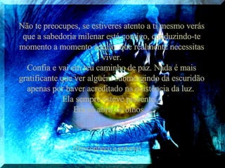 Não te preocupes, se estiveres atento a ti mesmo verás que a sabedoria milenar está contigo, conduzindo-te momento a momento àquilo  que realmente necessitas viver. Confia e vai em teu caminho de paz. Nada é mais gratificante que ver alguém submergindo da escuridão apenas por haver acreditado na existência da luz.  Ela sempre esteve presente... Era só abrir os olhos... (Desconheço a autoria) 