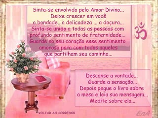 VOLTAR AO CORREDOR Sinta-se envolvido pelo Amor Divino... Deixe crescer em você a bondade.. a delicadeza ... a doçura... Sinta-se unido a todas as pessoas com  profundo sentimento de fraternidade...  Guarde no seu coração esse sentimento  amoroso para com todos aqueles que partilham seu caminho... Descanse a vontade...  Guarde a sensação... Depois pegue o livro sobre  a mesa e leia sua mensagem... Medite sobre ela... 