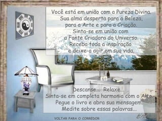 VOLTAR PARA O CORREDOR Você está em união com a Pureza Divina. Sua alma desperta para a Beleza, para a Arte e para a Criação. Sinta-se em união com  a Fonte Criadora do Universo. Receba toda a inspiração  e deixe-a agir em sua vida. Descanse...  Relaxe...  Sinta-se em completa harmonia com o Alto. Pegue o livro e abra sua mensagem. Medite sobre essas palavras... 