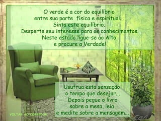VOLTAR AO CORREDOR O verde é a cor do equilíbrio  entre sua parte  física e espiritual...  Sinta este equilíbrio.  Desperte seu interesse para os conhecimentos. Neste estado ligue-se ao Alto  e procure a Verdade! Usufrua esta sensação  o tempo que desejar... Depois pegue o livro sobre a mesa, leia  e medite sobre a mensagem... 