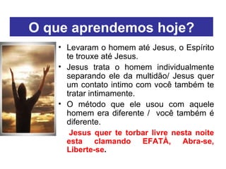 O que aprendemos hoje? Levaram o homem até Jesus, o Espírito te trouxe até Jesus. Jesus trata o homem individualmente separando ele da multidão/ Jesus quer um contato intimo com você também te tratar intimamente. O método que ele usou com aquele homem era diferente /  você também é diferente. Jesus quer te torbar livre nesta noite esta clamando EFATÀ, Abra-se, Liberte-se . 