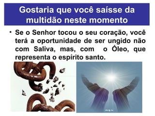 Gostaria que você saísse da multidão neste momento Se o Senhor tocou o seu coração, você terá a oportunidade de ser ungido não com Saliva, mas, com  o Óleo, que representa o espírito santo. 