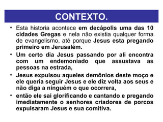 CONTEXTO. Esta historia acontece  em decápolis uma das 10 cidades Gregas  e nela não existia qualquer forma de evangelismo, até porque  Jesus esta pregando primeiro em Jerusalém. Um certo dia Jesus passando por ali encontra com um endemoniado que assustava as pessoas na estrada,  Jesus expulsou aqueles demônios deste moço e ele queria seguir Jesus e ele diz volta aos seus e não diga a ninguém o que ocorrera,  então ele sai glorificando e cantando e pregando imediatamente o senhores criadores de porcos expulsaram Jesus e sua comitiva. 