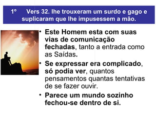 1º Vers 32. lhe trouxeram um surdo e gago e suplicaram que lhe impusessem a mão. Este Homem esta com suas vias de comunicação fechadas , tanto a entrada como  as Saídas .  Se expressar era complicado ,  só podia ver , quantos pensamentos quantas tentativas de se fazer ouvir.  Parece um mundo sozinho fechou-se dentro de si. 