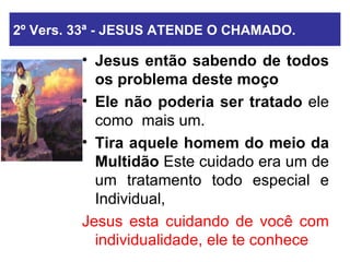 2º Vers. 33ª - JESUS ATENDE O CHAMADO. Jesus então sabendo de todos os problema   deste moço   Ele não poderia ser tratado  ele como  mais um. Tira aquele homem do meio da Multidão  Este cuidado era um de um tratamento todo especial e Individual,  Jesus esta cuidando de você com individualidade, ele te conhece 