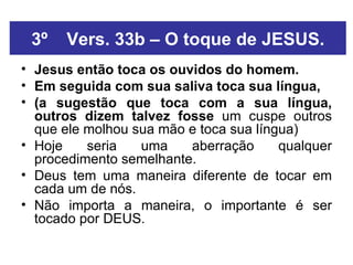 3º Vers. 33b – O toque de JESUS. Jesus então toca os ouvidos do homem. Em seguida com sua saliva toca sua língua,   (a sugestão que toca com a sua língua, outros dizem talvez fosse  um cuspe outros que ele molhou sua mão e toca sua língua)  Hoje seria uma aberração qualquer procedimento semelhante. Deus tem uma maneira diferente de tocar em cada um de nós. Não importa a maneira, o importante é ser tocado por DEUS. 
