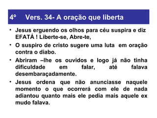 4º Vers. 34- A oração que liberta Jesus erguendo os olhos para céu suspira e diz  EFATÁ ! Liberte-se, Abre-te, O suspiro de cristo sugere uma luta  em oração contra o diabo.  Abriram –lhe os ouvidos e logo já não tinha dificuldade em falar, até falava desembaraçadamente. Jesus ordena que não anunciasse naquele momento o que ocorrerá com ele de nada adiantou quanto mais ele pedia mais aquele ex mudo falava. 