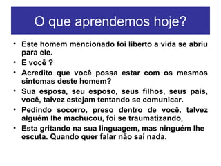 O que aprendemos hoje? Este homem mencionado foi liberto a vida se abriu para ele. E você ?   Acredito que você possa estar com os mesmos sintomas deste homem? Sua esposa, seu esposo, seus filhos, seus pais, você, talvez estejam tentando se comunicar. Pedindo socorro, preso dentro de você, talvez alguém lhe machucou, foi se traumatizando, Esta gritando na sua linguagem, mas ninguém lhe escuta. Quando quer falar não sai nada.  