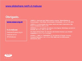 www.slideshare.net/h.d.mabuse 
Obrigado. 
h.d.mabuse! 
mabuse@cesar.org.br! 
mabuse.art.br! 
@hdmabuse 
LEMOS, A. Você está aqui! Mídia locativa e teorias “Materialidades da 
Comunicação e “Ator-Rede. Comunicação & Sociedade, v. 54, p. 5–29, 2010. ! 
LEMOS, A. A comunicação das coisas: teoria ator-rede e cibercultura. São 
Paulo: Annablume, 2013. p. 310! 
GREIMAS, A. J. Les actants, les acteurs, et les figures. Sémiotique narrative et 
textuelle. [S.l: s.n.], 1973. p. 161–176. ! 
The Object Strikes Back: An interview with Graham Harman Lucy Kimbell 
Published in. v. 5, n. 1, p. 1–12, 2013. ! 
ATZORI, L.;; IERA, A. e MORABITO, G. The Internet of Things: A survey. 
Computer Networks, v. 54, n. 15, p. 2787–2805, doi:10.1016/j.comnet. 
2010.05.010, 2010. 
www.cesar.org.br 
