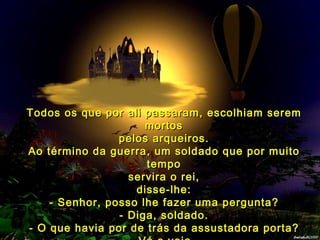 Todos os que por ali passaram, escolhiam serem
                     mortos
                pelos arqueiros.
Ao término da guerra, um soldado que por muito
                     tempo
                  servira o rei,
                   disse-lhe:
    - Senhor, posso lhe fazer uma pergunta?
                - Diga, soldado.
- O que havia por de trás da assustadora porta?
 