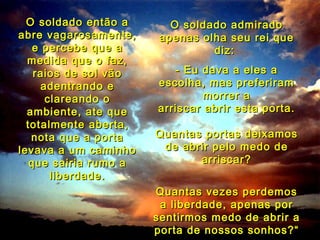 O soldado então a       O soldado admirado
abre vagarosamente,     apenas olha seu rei que
    e percebe que a              diz:
  medida que o faz,
    raios de sol vão      - Eu dava a eles a
      adentrando e     escolha, mas preferiram
       clareando o              morrer a
  ambiente, ate que    arriscar abrir esta porta.
  totalmente aberta,
   nota que a porta    Quantas portas deixamos
levava a um caminho     de abrir pelo medo de
   que sairia rumo a          arriscar?
        liberdade.
                       Quantas vezes perdemos
                        a liberdade, apenas por
                       sentirmos medo de abrir a
                       porta de nossos sonhos?“
 