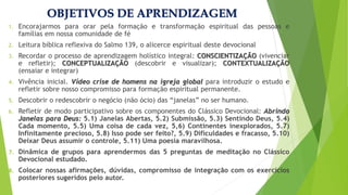 OBJETIVOS DE APRENDIZAGEM
1. Encorajarmos para orar pela formação e transformação espiritual das pessoas e
famílias em nossa comunidade de fé
2. Leitura bíblica reflexiva do Salmo 139, o alicerce espiritual deste devocional
3. Recordar o processo de aprendizagem holístico integral: CONSCIENTIZAÇÃO (vivenciar
e refletir); CONCEPTUALIZAÇÃO (descobrir e visualizar); CONTEXTUALIZAÇÃO
(ensaiar e integrar)
4. Vivência inicial. Vídeo crise de homens na igreja global para introduzir o estudo e
refletir sobre nosso compromisso para formação espiritual permanente.
5. Descobrir o redescobrir o negócio (não ócio) das “janelas” no ser humano.
6. Refletir de modo participativo sobre os componentes do Clássico Devocional: Abrindo
Janelas para Deus: 5.1) Janelas Abertas, 5.2) Submissão, 5.3) Sentindo Deus, 5.4)
Cada momento, 5.5) Uma coisa de cada vez, 5,6) Continentes inexplorados, 5.7)
Infinitamente precioso, 5.8) Isso pode ser feito?, 5.9) Dificuldades e fracasso, 5.10)
Deixar Deus assumir o controle, 5.11) Uma poesia maravilhosa.
7. Dinâmica de grupos para aprendermos das 5 preguntas de meditação no Clássico
Devocional estudado.
8. Colocar nossas afirmações, dúvidas, compromisso de integração com os exercícios
posteriores sugeridos pelo autor.
 