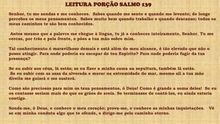 Senhor, tu me sondas e me conheces. Sabes quando me sento e quando me levanto; de longe
percebes os meus pensamentos. Sabes muito bem quando trabalho e quando descanso; todos os
meus caminhos te são bem conhecidos.
Antes mesmo que a palavra me chegue à língua, tu já a conheces inteiramente, Senhor. Tu me
cercas, por trás e pela frente, e pões a tua mão sobre mim.
Tal conhecimento é maravilhoso demais e está além do meu alcance, é tão elevado que não o
posso atingir. Para onde poderia eu escapar do teu Espírito? Para onde poderia fugir da tua
presença?
Se eu subir aos céus, lá estás; se eu fizer a minha cama na sepultura, também lá estás.
Se eu subir com as asas da alvorada e morar na extremidade do mar, mesmo ali a tua mão
direita me guiará e me susterá.
Como são preciosos para mim os teus pensamentos, ó Deus! Como é grande a soma deles! Se eu
os contasse seriam mais do que os grãos de areia. Se terminasse de contá-los, eu ainda estaria
contigo.
Sonda-me, ó Deus, e conhece o meu coração; prova-me, e conhece as minhas inquietações. Vê
se em minha conduta algo que te ofende, e dirige-me pelo caminho eterno.
LEITURA PORÇÃO SALMO 139
 