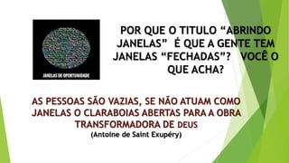 AS PESSOAS SÃO VAZIAS, SE NÃO ATUAM COMO
JANELAS O CLARABOIAS ABERTAS PARA A OBRA
TRANSFORMADORA DE DEUS
(Antoine de Saint Exupéry)
POR QUE O TITULO “ABRINDO
JANELAS” É QUE A GENTE TEM
JANELAS “FECHADAS”? VOCÊ O
QUE ACHA?
 