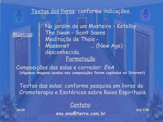VOLTAR Músicas : Formatação   Composições das salas e corredor:  EnA  (Algumas imagens usadas nas composições foram captadas na Internet) Contato : [email_address] Textos dos livros : conforme indicações. No jardim de um Mosteiro - Ketelby  The Swan - Saint Saens  Meditação de Thais - Massenet  ... (New Age) - desconhecida. SAIR Textos das salas: conforme pesquisa em livros de Cromoterapia e Esotéricos sobre Raios Espirituais. 