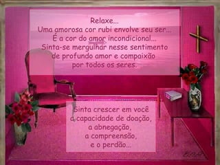 Relaxe...
Uma amorosa cor rubi envolve seu ser...
    É a cor do amor incondicional...
 Sinta-se mergulhar nesse sentimento
    de profundo amor e compaixão
          por todos os seres.




          Sinta crescer em você
         a capacidade de doação,
              a abnegação,
             a compreensão,
               e o perdão...
 