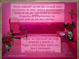 Deixe expandir-se em seu coração esse
   sentimento de amor total e incondicional...
     Sinta-se em paz com todos os homens.
         Disponha-se a harmonizar-se
         com cada um em seu caminho...




              Deixe -se impregnar por essa
                  sensação e guarde-a.
             Pegue o livro (clique sobre ele),
                    leia a mensagem.
               Medite sobre as palavras...
VOLTAR AO CORREDOR
 