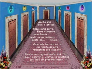 Escolha uma
           sala à vontade.
      Clique numa porta.
          Entre e procure
       mentalmente
    sentir-se no ambiente.
     Sente-se...     Relaxe...
       Cada sala tem uma cor e
           sua meditação está
       relacionada com essa cor.
Quanto mais vagarosamente você fizer,
maior o proveito. Usufrua os benefícios
    que cada cor pode lhe trazer.
 