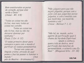Bem-aventurados os puros
                                      “Não julgueis para que não
de coração, porque eles
                                      sejais julgados; porque com o
verão a Deus.”
                                      juízo com que julgardes sereis
(Jesus - Mt. V:8)
                                      julgados, e com a medida com
                                      que medirdes, vos medirão
“Todas as coisas me são               também a vós.”
lícitas, mas nem todas as             (Jesus - Mateus 7: 1, 2)
coisas me convêm.
          Todas as coisas me
são lícitas, mas eu não me
deixarei dominar por                  “Não há, no mundo, outro
nenhuma.”                             agente de purificação igual à
(Paulo. I Cor. 6: 12)                 chama da Verdade Espiritual.
“O vosso primeiro dever para                     Quem a conhece,
convosco e para com o mundo é         quem a ela se dedica, será
purificar os vossos pensamentos.      purificado das manchas da
          Tornai-vos como um          personalidade, e achará o seu Eu
límpido cristal, através do qual      Real.” (Bhagavad Gita - IV: 38)
possa a Sua luz passar e iluminar o
mundo.”                        (Aos
                                                            VOLTAR
pés do Mestre - Krishnamurti)
 