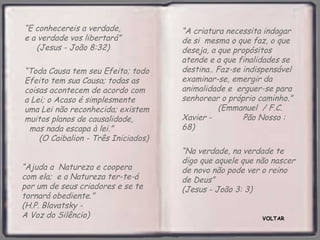 “E conhecereis a verdade,            “A criatura necessita indagar
e a verdade vos libertará”           de si mesma o que faz, o que
   (Jesus - João 8:32)               deseja, a que propósitos
                                     atende e a que finalidades se
“Toda Causa tem seu Efeito; todo     destina.. Faz-se indispensável
Efeito tem sua Causa; todas as       examinar-se, emergir da
coisas acontecem de acordo com       animalidade e erguer-se para
a Lei; o Acaso é simplesmente        senhorear o próprio caminho.”
uma Lei não reconhecida; existem               (Emmanuel / F.C.
muitos planos de causalidade,        Xavier -         Pão Nosso :
 mas nada escapa à lei.”             68)
    (O Caibalion - Três Iniciados)
                                     “Na verdade, na verdade te
                                     digo que aquele que não nascer
“Ajuda a Natureza e coopera          de novo não pode ver o reino
com ela; e a Natureza ter-te-á       de Deus”
por um de seus criadores e se te     (Jesus - João 3: 3)
tornará obediente.”
(H.P. Blavatsky -
A Voz do Silêncio)                                        VOLTAR
 