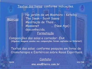 Textos dos livros: conforme indicações.

               No jardim de um Mosteiro - Ketelby
Músicas:       The Swan - Saint Saens
               Meditação de Thais -
               Massenet         ... (New Age) -
               desconhecida.
                       Formatação
 Composições das salas e corredor: EnA
  (Algumas imagens usadas nas composições foram captadas na Internet)


  Textos das salas: conforme pesquisa em livros de
  Cromoterapia e Esotéricos sobre Raios Espirituais.

                             Contato:
 SAIR                                                           VOLTAR
                     ena.ena@terra.com.br
 