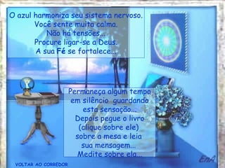 O azul harmoniza seu sistema nervoso.
       Você sente muita calma.
          Não há tensões...
       Procure ligar-se a Deus.
       A sua Fé se fortalece...




                      Permaneça algum tempo
                       em silêncio guardando
                          esta sensação...
                        Depois pegue o livro
                         (clique sobre ele)
                        sobre a mesa e leia
                          sua mensagem...
                         Medite sobre ela...
 VOLTAR AO CORREDOR
 